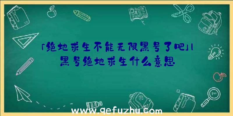 「绝地求生不能无限黑号了吧」|黑号绝地求生什么意思